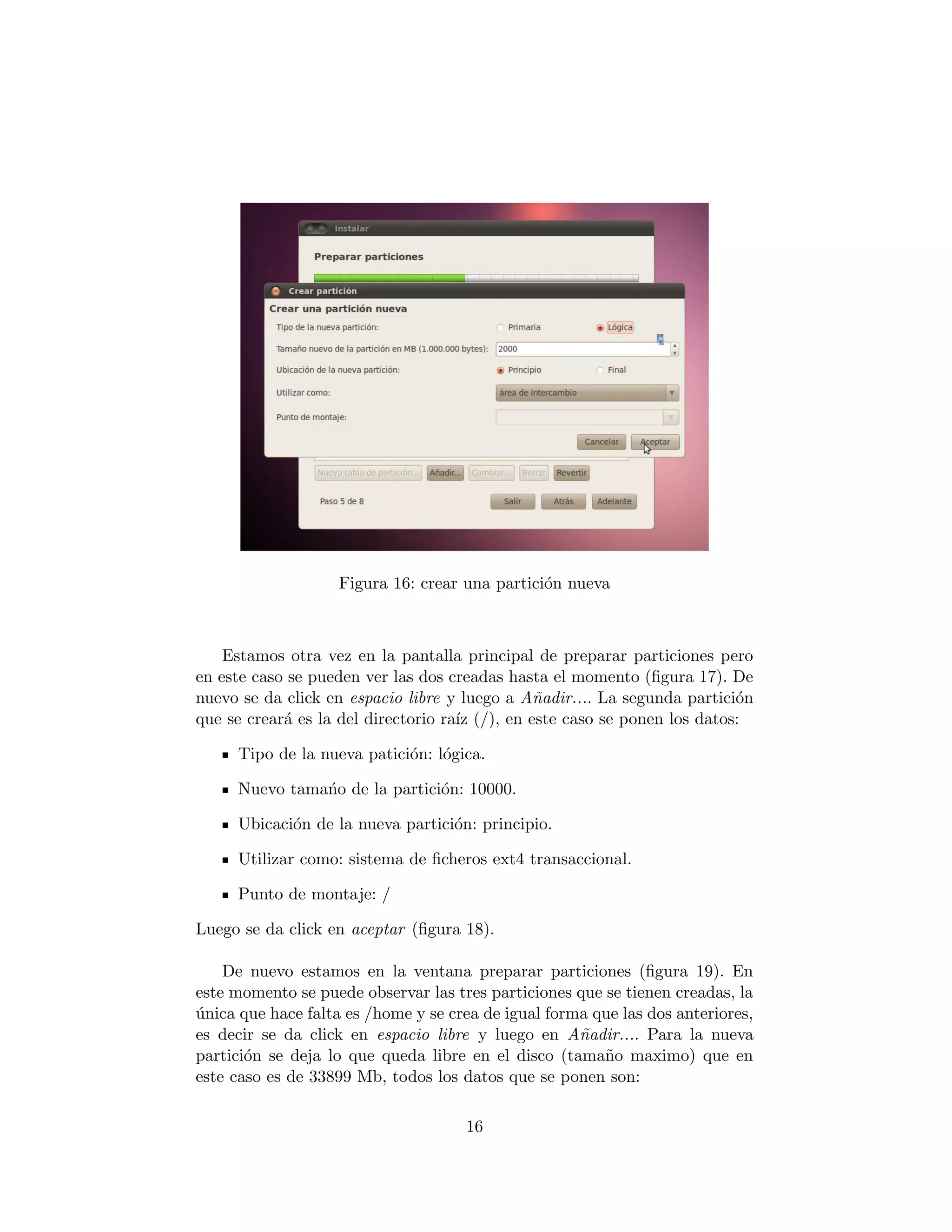 Figura 16: crear una partici´n nueva
                                                o



    Estamos otra vez en la pantalla principal de preparar particiones pero
en este caso se pueden ver las dos creadas hasta el momento (ﬁgura 17). De
nuevo se da click en espacio libre y luego a A˜adir.... La segunda partici´n
                                                n                          o
que se crear´ es la del directorio ra´ (/), en este caso se ponen los datos:
            a                        ız

     Tipo de la nueva patici´n: l´gica.
                            o o

     Nuevo tama´o de la partici´n: 10000.
               n               o

     Ubicaci´n de la nueva partici´n: principio.
            o                     o

     Utilizar como: sistema de ﬁcheros ext4 transaccional.

     Punto de montaje: /

Luego se da click en aceptar (ﬁgura 18).

    De nuevo estamos en la ventana preparar particiones (ﬁgura 19). En
este momento se puede observar las tres particiones que se tienen creadas, la
unica que hace falta es /home y se crea de igual forma que las dos anteriores,
´
es decir se da click en espacio libre y luego en A˜adir.... Para la nueva
                                                     n
partici´n se deja lo que queda libre en el disco (tama˜o maximo) que en
       o                                                n
este caso es de 33899 Mb, todos los datos que se ponen son:

                                     16
 