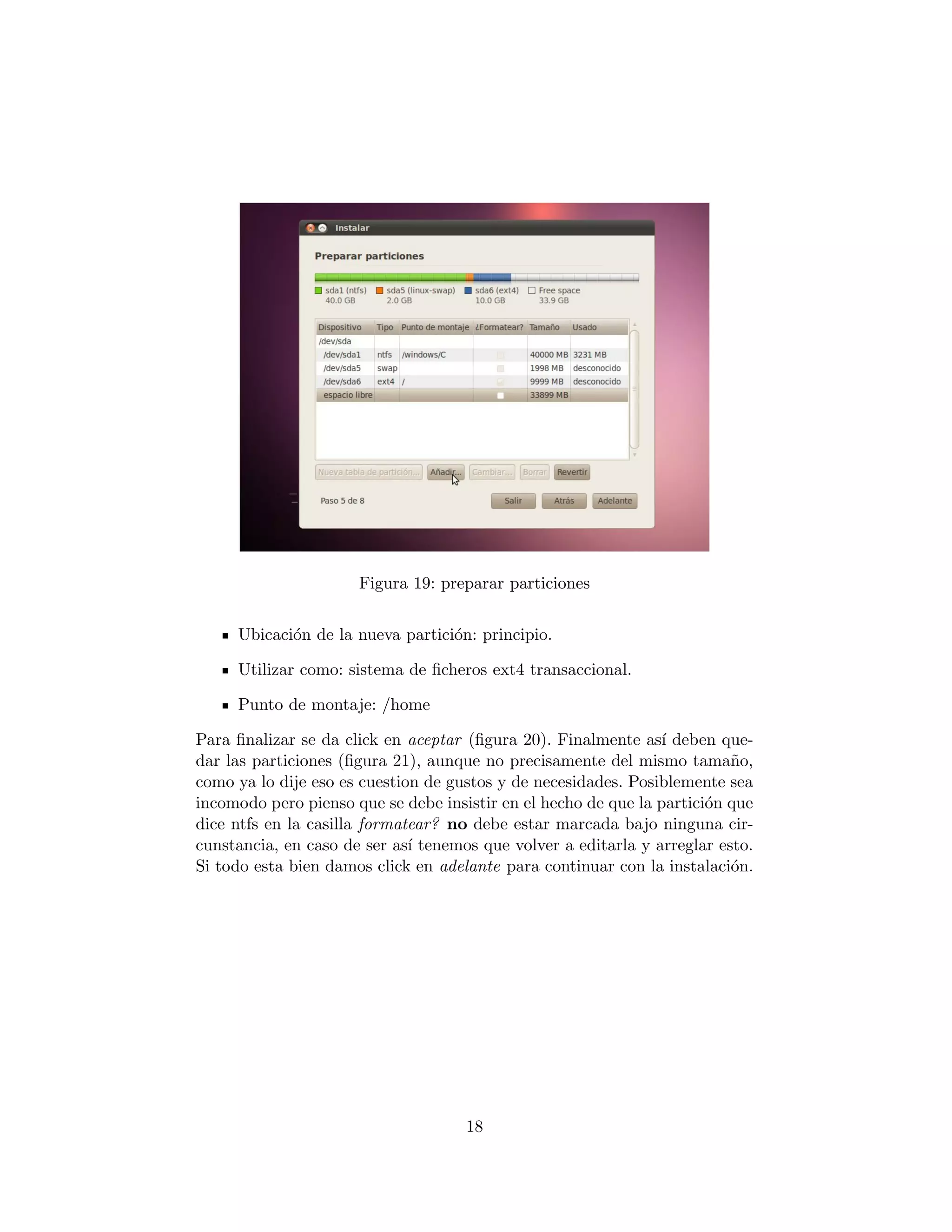 Figura 19: preparar particiones


     Ubicaci´n de la nueva partici´n: principio.
            o                     o

     Utilizar como: sistema de ﬁcheros ext4 transaccional.

     Punto de montaje: /home

Para ﬁnalizar se da click en aceptar (ﬁgura 20). Finalmente as´ deben que-
                                                                ı
dar las particiones (ﬁgura 21), aunque no precisamente del mismo tama˜o,  n
como ya lo dije eso es cuestion de gustos y de necesidades. Posiblemente sea
incomodo pero pienso que se debe insistir en el hecho de que la partici´n que
                                                                       o
dice ntfs en la casilla formatear? no debe estar marcada bajo ninguna cir-
cunstancia, en caso de ser as´ tenemos que volver a editarla y arreglar esto.
                              ı
Si todo esta bien damos click en adelante para continuar con la instalaci´n.
                                                                          o




                                     18
 