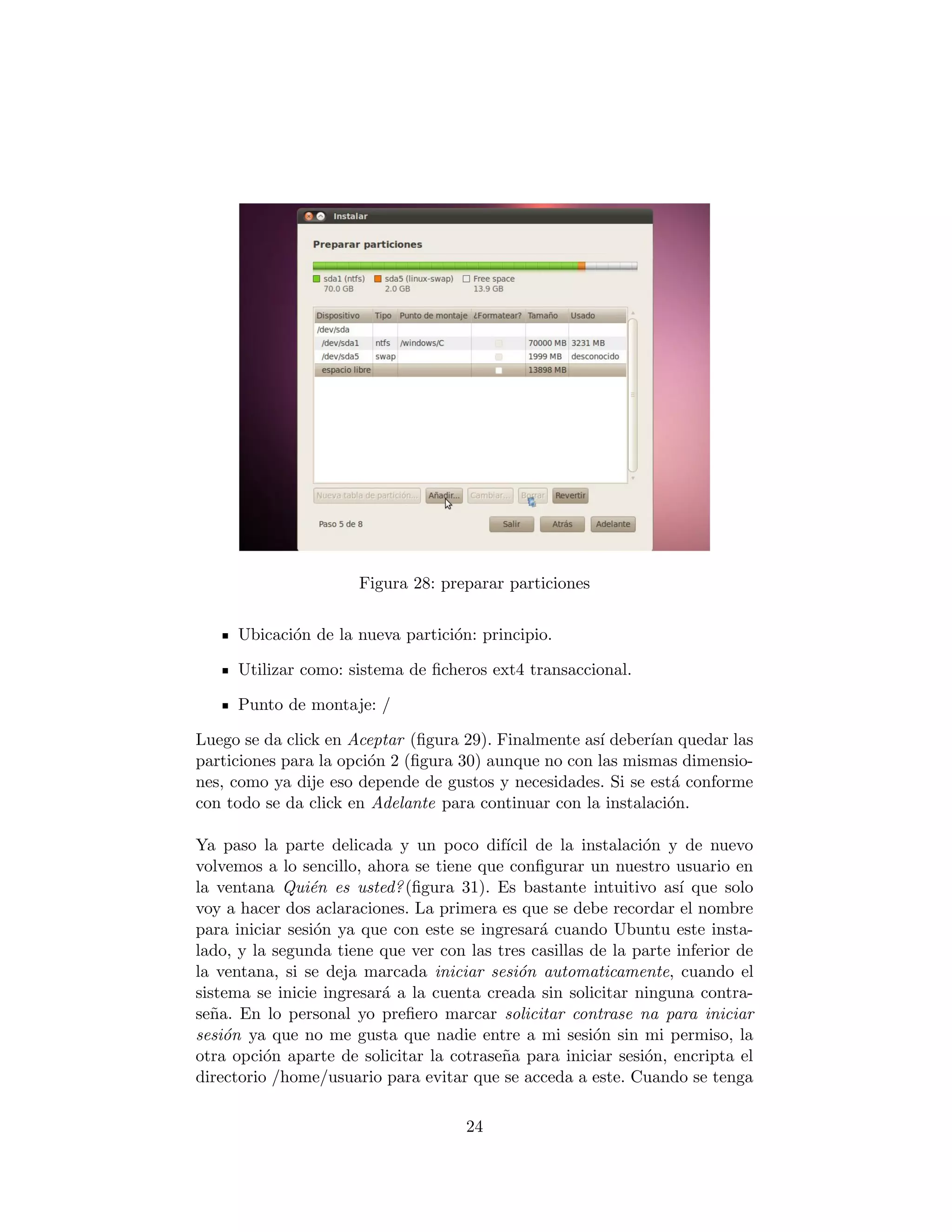 Figura 28: preparar particiones


     Ubicaci´n de la nueva partici´n: principio.
            o                     o

     Utilizar como: sistema de ﬁcheros ext4 transaccional.

     Punto de montaje: /

Luego se da click en Aceptar (ﬁgura 29). Finalmente as´ deber´ quedar las
                                                      ı       ıan
particiones para la opci´n 2 (ﬁgura 30) aunque no con las mismas dimensio-
                        o
nes, como ya dije eso depende de gustos y necesidades. Si se est´ conforme
                                                                 a
con todo se da click en Adelante para continuar con la instalaci´n.
                                                                o

Ya paso la parte delicada y un poco dif´ de la instalaci´n y de nuevo
                                           ıcil               o
volvemos a lo sencillo, ahora se tiene que conﬁgurar un nuestro usuario en
la ventana Qui´n es usted? (ﬁgura 31). Es bastante intuitivo as´ que solo
                e                                                  ı
voy a hacer dos aclaraciones. La primera es que se debe recordar el nombre
para iniciar sesi´n ya que con este se ingresar´ cuando Ubuntu este insta-
                 o                              a
lado, y la segunda tiene que ver con las tres casillas de la parte inferior de
la ventana, si se deja marcada iniciar sesi´n automaticamente, cuando el
                                             o
sistema se inicie ingresar´ a la cuenta creada sin solicitar ninguna contra-
                          a
se˜a. En lo personal yo preﬁero marcar solicitar contrase na para iniciar
  n
sesi´n ya que no me gusta que nadie entre a mi sesi´n sin mi permiso, la
    o                                                  o
otra opci´n aparte de solicitar la cotrase˜a para iniciar sesi´n, encripta el
          o                               n                   o
directorio /home/usuario para evitar que se acceda a este. Cuando se tenga

                                     24
 
