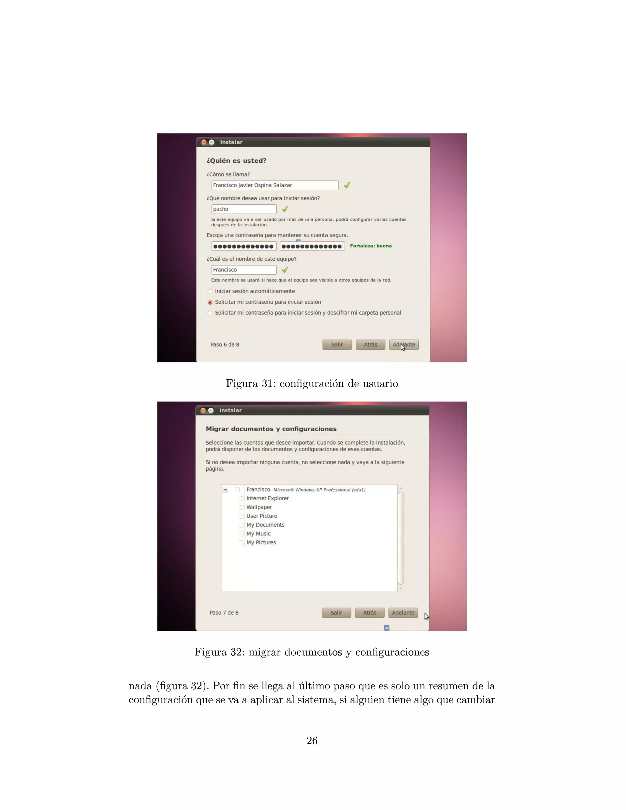 Figura 31: conﬁguraci´n de usuario
                                         o




              Figura 32: migrar documentos y conﬁguraciones


nada (ﬁgura 32). Por ﬁn se llega al ultimo paso que es solo un resumen de la
                                    ´
conﬁguraci´n que se va a aplicar al sistema, si alguien tiene algo que cambiar
          o


                                     26
 