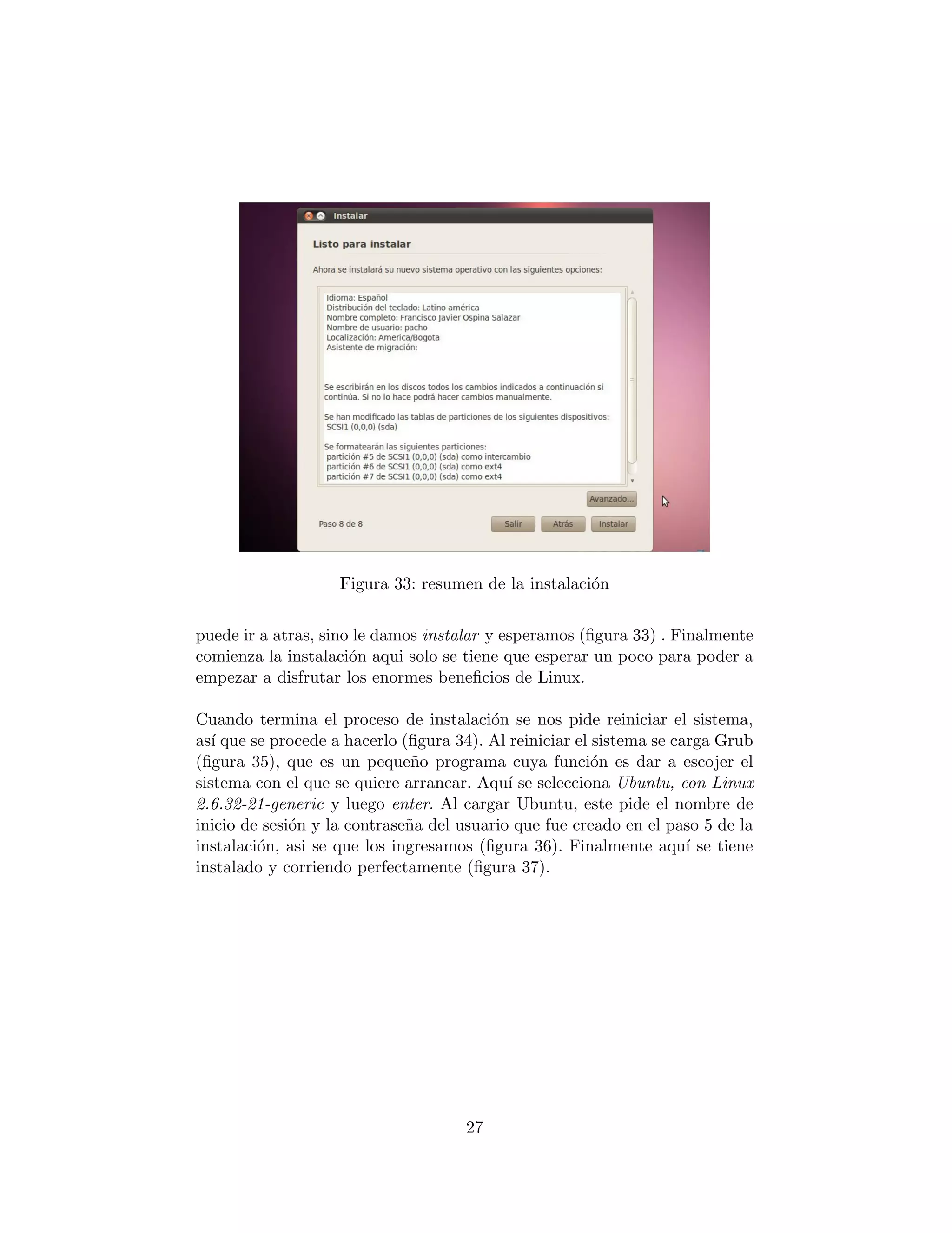 Figura 33: resumen de la instalaci´n
                                                      o


puede ir a atras, sino le damos instalar y esperamos (ﬁgura 33) . Finalmente
comienza la instalaci´n aqui solo se tiene que esperar un poco para poder a
                      o
empezar a disfrutar los enormes beneﬁcios de Linux.

Cuando termina el proceso de instalaci´n se nos pide reiniciar el sistema,
                                         o
as´ que se procede a hacerlo (ﬁgura 34). Al reiniciar el sistema se carga Grub
   ı
(ﬁgura 35), que es un peque˜o programa cuya funci´n es dar a escojer el
                               n                         o
sistema con el que se quiere arrancar. Aqu´ se selecciona Ubuntu, con Linux
                                            ı
2.6.32-21-generic y luego enter. Al cargar Ubuntu, este pide el nombre de
inicio de sesi´n y la contrase˜a del usuario que fue creado en el paso 5 de la
              o               n
instalaci´n, asi se que los ingresamos (ﬁgura 36). Finalmente aqu´ se tiene
         o                                                            ı
instalado y corriendo perfectamente (ﬁgura 37).




                                     27
 
