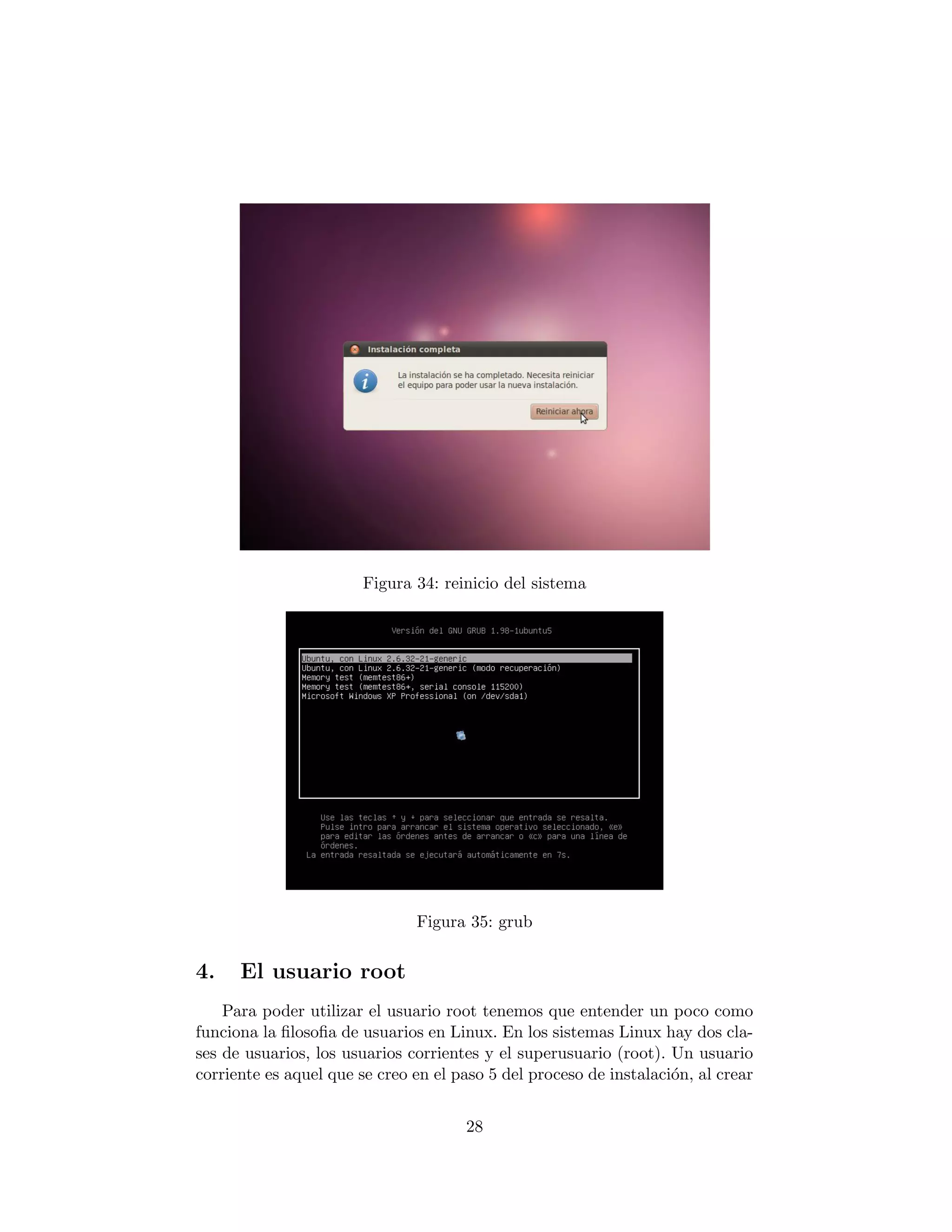 Figura 34: reinicio del sistema




                               Figura 35: grub


4.    El usuario root
    Para poder utilizar el usuario root tenemos que entender un poco como
funciona la ﬁlosoﬁa de usuarios en Linux. En los sistemas Linux hay dos cla-
ses de usuarios, los usuarios corrientes y el superusuario (root). Un usuario
corriente es aquel que se creo en el paso 5 del proceso de instalaci´n, al crear
                                                                    o


                                      28
 