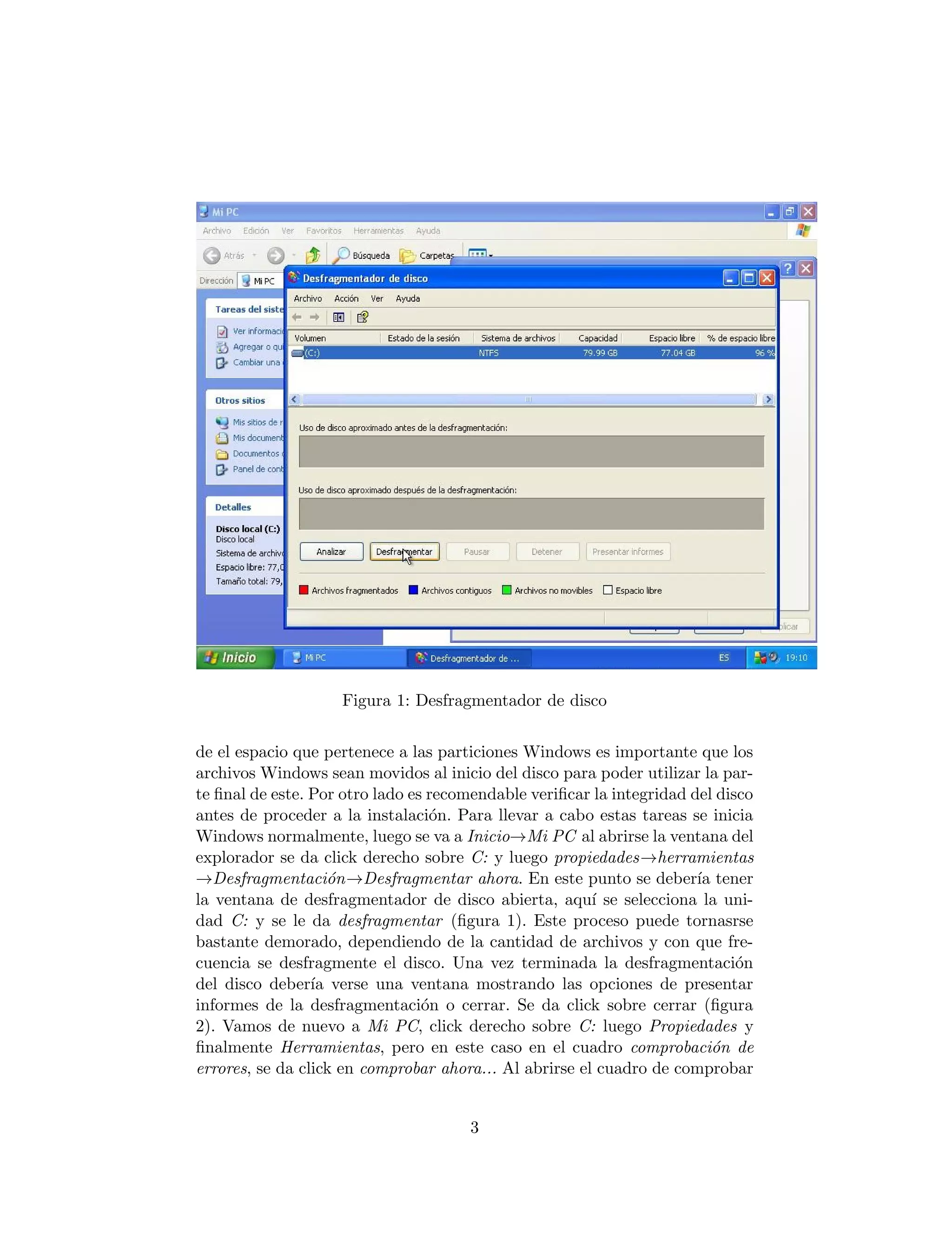 Figura 1: Desfragmentador de disco


de el espacio que pertenece a las particiones Windows es importante que los
archivos Windows sean movidos al inicio del disco para poder utilizar la par-
te ﬁnal de este. Por otro lado es recomendable veriﬁcar la integridad del disco
antes de proceder a la instalaci´n. Para llevar a cabo estas tareas se inicia
                                  o
Windows normalmente, luego se va a Inicio→Mi PC al abrirse la ventana del
explorador se da click derecho sobre C: y luego propiedades→herramientas
→Desfragmentaci´n→Desfragmentar ahora. En este punto se deber´ tener
                    o                                                  ıa
la ventana de desfragmentador de disco abierta, aqu´ se selecciona la uni-
                                                        ı
dad C: y se le da desfragmentar (ﬁgura 1). Este proceso puede tornasrse
bastante demorado, dependiendo de la cantidad de archivos y con que fre-
cuencia se desfragmente el disco. Una vez terminada la desfragmentaci´n      o
del disco deber´ verse una ventana mostrando las opciones de presentar
                 ıa
informes de la desfragmentaci´n o cerrar. Se da click sobre cerrar (ﬁgura
                                 o
2). Vamos de nuevo a Mi PC, click derecho sobre C: luego Propiedades y
ﬁnalmente Herramientas, pero en este caso en el cuadro comprobaci´n de    o
errores, se da click en comprobar ahora... Al abrirse el cuadro de comprobar


                                      3
 