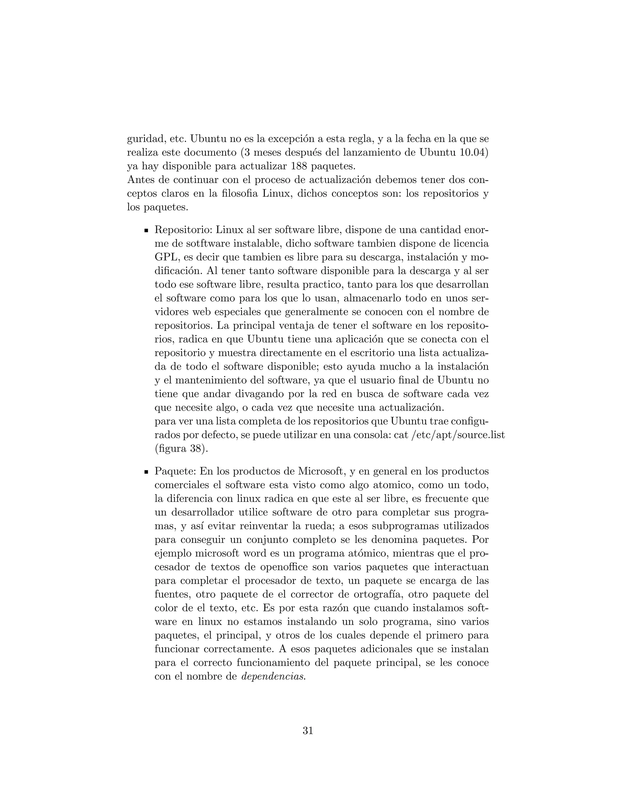 guridad, etc. Ubuntu no es la excepci´n a esta regla, y a la fecha en la que se
                                     o
realiza este documento (3 meses despu´s del lanzamiento de Ubuntu 10.04)
                                       e
ya hay disponible para actualizar 188 paquetes.
Antes de continuar con el proceso de actualizaci´n debemos tener dos con-
                                                 o
ceptos claros en la ﬁlosoﬁa Linux, dichos conceptos son: los repositorios y
los paquetes.

      Repositorio: Linux al ser software libre, dispone de una cantidad enor-
      me de sotftware instalable, dicho software tambien dispone de licencia
      GPL, es decir que tambien es libre para su descarga, instalaci´n y mo-
                                                                      o
      diﬁcaci´n. Al tener tanto software disponible para la descarga y al ser
              o
      todo ese software libre, resulta practico, tanto para los que desarrollan
      el software como para los que lo usan, almacenarlo todo en unos ser-
      vidores web especiales que generalmente se conocen con el nombre de
      repositorios. La principal ventaja de tener el software en los reposito-
      rios, radica en que Ubuntu tiene una aplicaci´n que se conecta con el
                                                      o
      repositorio y muestra directamente en el escritorio una lista actualiza-
      da de todo el software disponible; esto ayuda mucho a la instalaci´n   o
      y el mantenimiento del software, ya que el usuario ﬁnal de Ubuntu no
      tiene que andar divagando por la red en busca de software cada vez
      que necesite algo, o cada vez que necesite una actualizaci´n.o
      para ver una lista completa de los repositorios que Ubuntu trae conﬁgu-
      rados por defecto, se puede utilizar en una consola: cat /etc/apt/source.list
      (ﬁgura 38).

      Paquete: En los productos de Microsoft, y en general en los productos
      comerciales el software esta visto como algo atomico, como un todo,
      la diferencia con linux radica en que este al ser libre, es frecuente que
      un desarrollador utilice software de otro para completar sus progra-
      mas, y as´ evitar reinventar la rueda; a esos subprogramas utilizados
                ı
      para conseguir un conjunto completo se les denomina paquetes. Por
      ejemplo microsoft word es un programa at´mico, mientras que el pro-
                                                  o
      cesador de textos de openoﬃce son varios paquetes que interactuan
      para completar el procesador de texto, un paquete se encarga de las
      fuentes, otro paquete de el corrector de ortograf´ otro paquete del
                                                          ıa,
      color de el texto, etc. Es por esta raz´n que cuando instalamos soft-
                                             o
      ware en linux no estamos instalando un solo programa, sino varios
      paquetes, el principal, y otros de los cuales depende el primero para
      funcionar correctamente. A esos paquetes adicionales que se instalan
      para el correcto funcionamiento del paquete principal, se les conoce
      con el nombre de dependencias.



                                      31
 