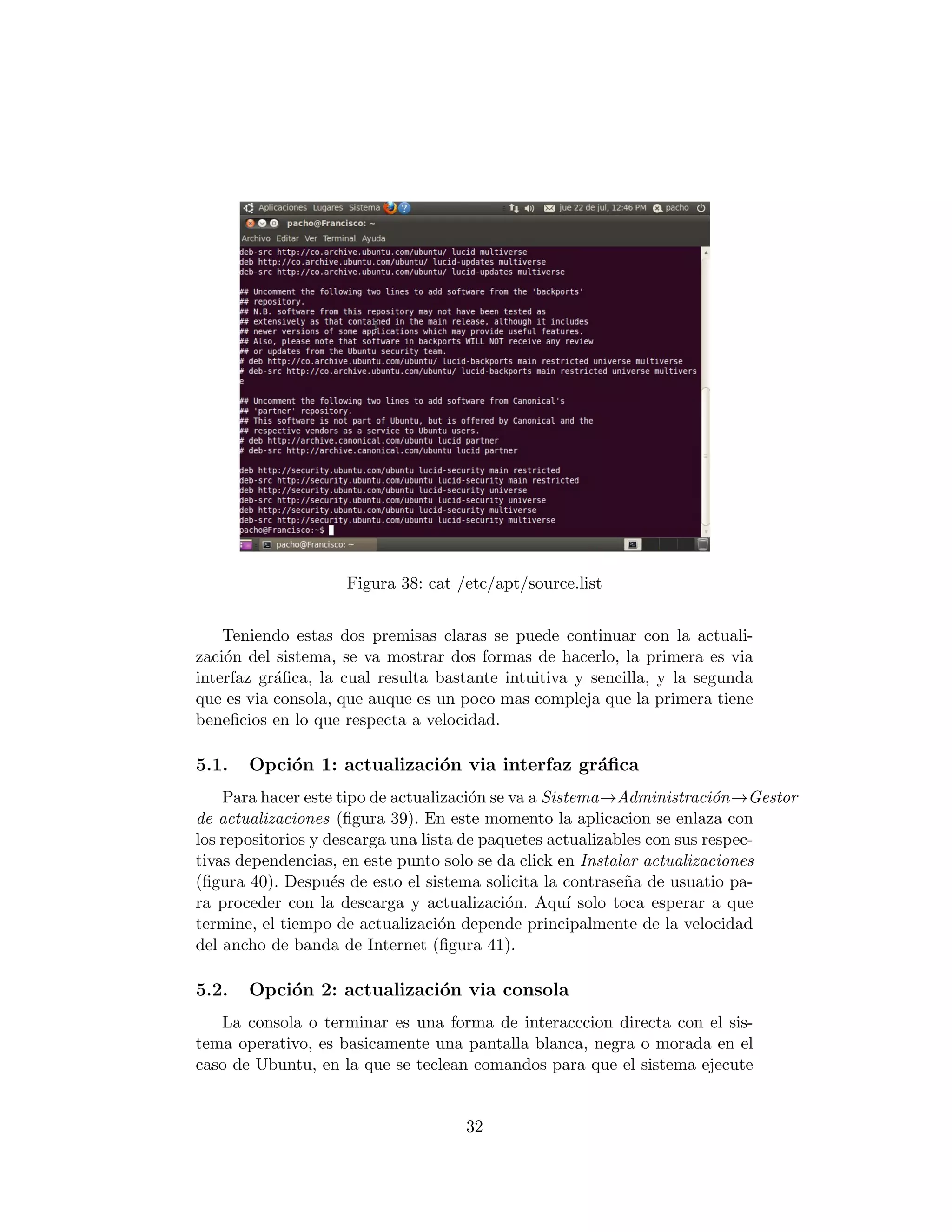Figura 38: cat /etc/apt/source.list


    Teniendo estas dos premisas claras se puede continuar con la actuali-
zaci´n del sistema, se va mostrar dos formas de hacerlo, la primera es via
    o
interfaz gr´ﬁca, la cual resulta bastante intuitiva y sencilla, y la segunda
           a
que es via consola, que auque es un poco mas compleja que la primera tiene
beneﬁcios en lo que respecta a velocidad.

5.1.   Opci´n 1: actualizaci´n via interfaz gr´ﬁca
           o                o                 a
    Para hacer este tipo de actualizaci´n se va a Sistema→Administraci´n→Gestor
                                       o                                 o
de actualizaciones (ﬁgura 39). En este momento la aplicacion se enlaza con
los repositorios y descarga una lista de paquetes actualizables con sus respec-
tivas dependencias, en este punto solo se da click en Instalar actualizaciones
(ﬁgura 40). Despu´s de esto el sistema solicita la contrase˜a de usuatio pa-
                    e                                       n
ra proceder con la descarga y actualizaci´n. Aqu´ solo toca esperar a que
                                            o         ı
termine, el tiempo de actualizaci´n depende principalmente de la velocidad
                                   o
del ancho de banda de Internet (ﬁgura 41).

5.2.   Opci´n 2: actualizaci´n via consola
           o                o
   La consola o terminar es una forma de interacccion directa con el sis-
tema operativo, es basicamente una pantalla blanca, negra o morada en el
caso de Ubuntu, en la que se teclean comandos para que el sistema ejecute


                                    32
 