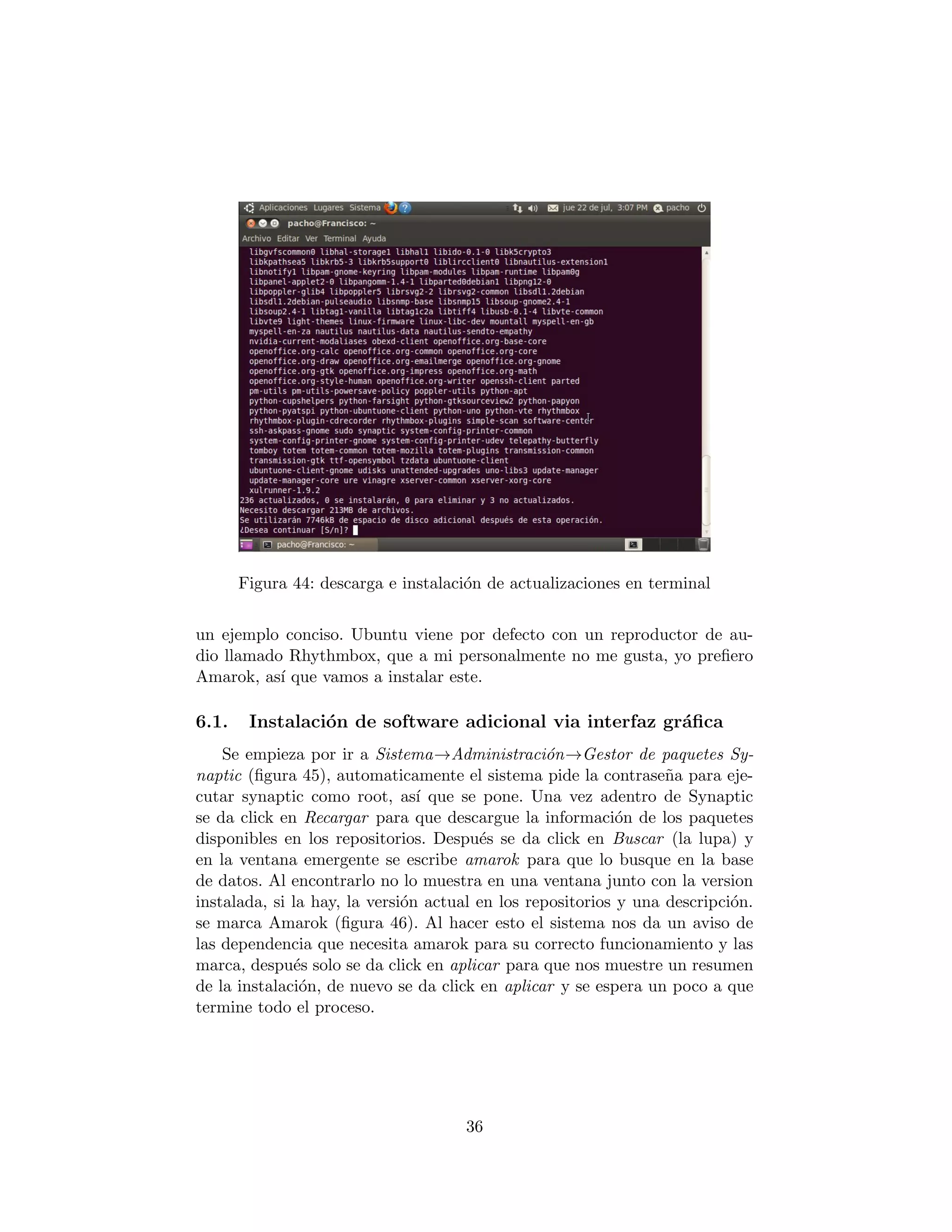 Figura 44: descarga e instalaci´n de actualizaciones en terminal
                                      o


un ejemplo conciso. Ubuntu viene por defecto con un reproductor de au-
dio llamado Rhythmbox, que a mi personalmente no me gusta, yo preﬁero
Amarok, as´ que vamos a instalar este.
           ı

6.1.    Instalaci´n de software adicional via interfaz gr´ﬁca
                 o                                       a
    Se empieza por ir a Sistema→Administraci´n→Gestor de paquetes Sy-
                                                  o
naptic (ﬁgura 45), automaticamente el sistema pide la contrase˜a para eje-
                                                                  n
cutar synaptic como root, as´ que se pone. Una vez adentro de Synaptic
                                ı
se da click en Recargar para que descargue la informaci´n de los paquetes
                                                            o
disponibles en los repositorios. Despu´s se da click en Buscar (la lupa) y
                                        e
en la ventana emergente se escribe amarok para que lo busque en la base
de datos. Al encontrarlo no lo muestra en una ventana junto con la version
instalada, si la hay, la versi´n actual en los repositorios y una descripci´n.
                              o                                            o
se marca Amarok (ﬁgura 46). Al hacer esto el sistema nos da un aviso de
las dependencia que necesita amarok para su correcto funcionamiento y las
marca, despu´s solo se da click en aplicar para que nos muestre un resumen
              e
de la instalaci´n, de nuevo se da click en aplicar y se espera un poco a que
               o
termine todo el proceso.




                                     36
 