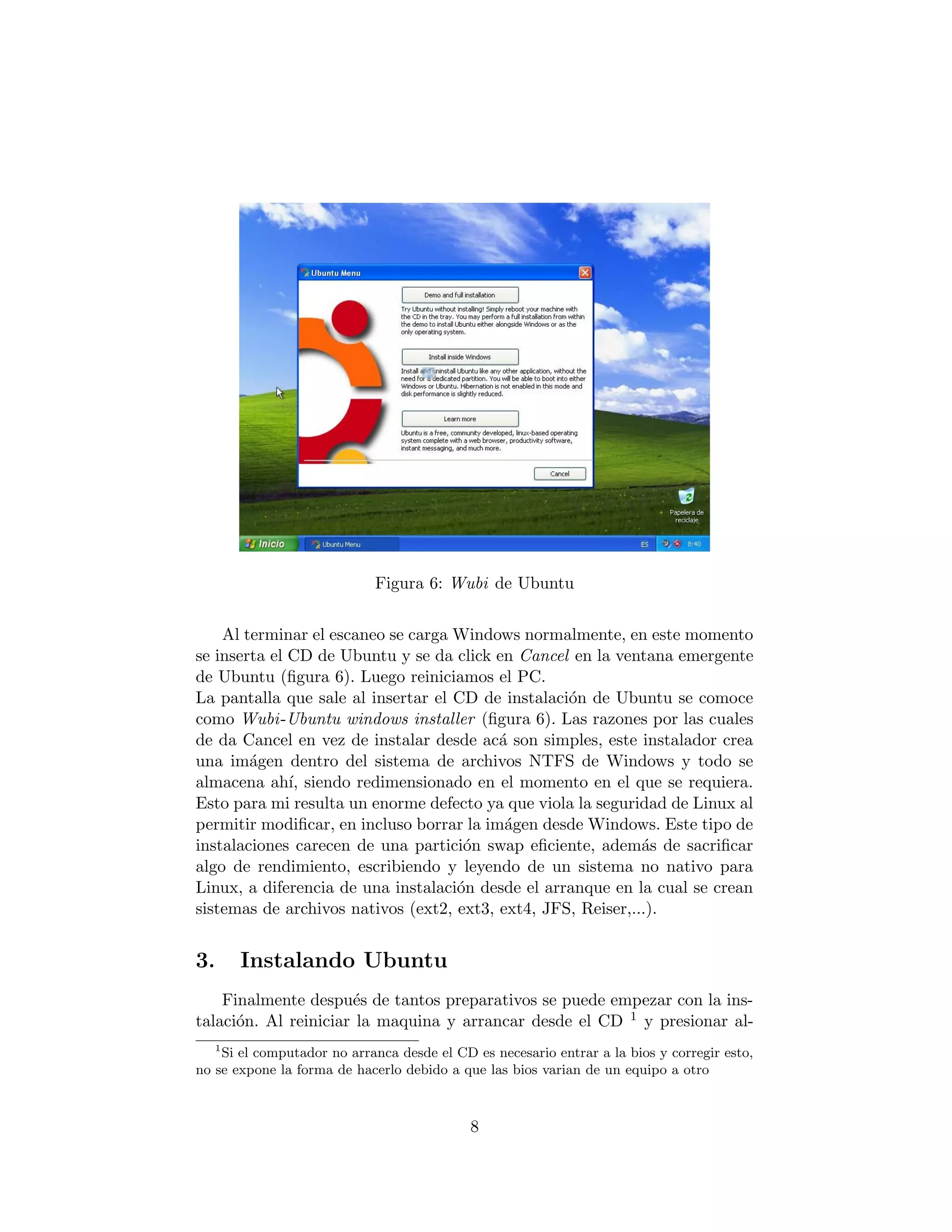 Figura 6: Wubi de Ubuntu


    Al terminar el escaneo se carga Windows normalmente, en este momento
se inserta el CD de Ubuntu y se da click en Cancel en la ventana emergente
de Ubuntu (ﬁgura 6). Luego reiniciamos el PC.
La pantalla que sale al insertar el CD de instalaci´n de Ubuntu se comoce
                                                   o
como Wubi -Ubuntu windows installer (ﬁgura 6). Las razones por las cuales
de da Cancel en vez de instalar desde ac´ son simples, este instalador crea
                                          a
una im´gen dentro del sistema de archivos NTFS de Windows y todo se
        a
almacena ah´ siendo redimensionado en el momento en el que se requiera.
              ı,
Esto para mi resulta un enorme defecto ya que viola la seguridad de Linux al
permitir modiﬁcar, en incluso borrar la im´gen desde Windows. Este tipo de
                                           a
instalaciones carecen de una partici´n swap eﬁciente, adem´s de sacriﬁcar
                                     o                        a
algo de rendimiento, escribiendo y leyendo de un sistema no nativo para
Linux, a diferencia de una instalaci´n desde el arranque en la cual se crean
                                    o
sistemas de archivos nativos (ext2, ext3, ext4, JFS, Reiser,...).


3.     Instalando Ubuntu
    Finalmente despu´s de tantos preparativos se puede empezar con la ins-
                      e
talaci´n. Al reiniciar la maquina y arrancar desde el CD 1 y presionar al-
      o
   1
    Si el computador no arranca desde el CD es necesario entrar a la bios y corregir esto,
no se expone la forma de hacerlo debido a que las bios varian de un equipo a otro



                                            8
 