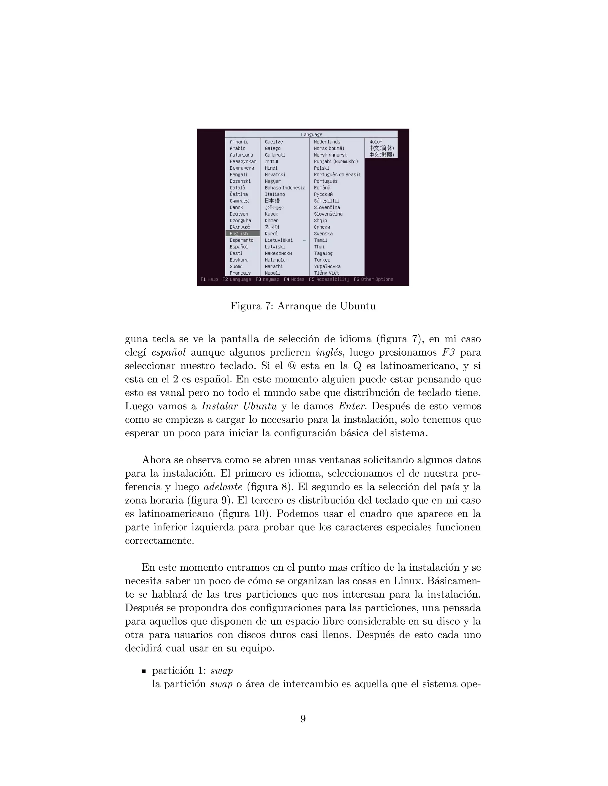 Figura 7: Arranque de Ubuntu


guna tecla se ve la pantalla de selecci´n de idioma (ﬁgura 7), en mi caso
                                       o
eleg´ espa˜ol aunque algunos preﬁeren ingl´s, luego presionamos F3 para
    ı     n                                 e
seleccionar nuestro teclado. Si el @ esta en la Q es latinoamericano, y si
esta en el 2 es espa˜ol. En este momento alguien puede estar pensando que
                    n
esto es vanal pero no todo el mundo sabe que distribuci´n de teclado tiene.
                                                         o
Luego vamos a Instalar Ubuntu y le damos Enter. Despu´s de esto vemos
                                                           e
como se empieza a cargar lo necesario para la instalaci´n, solo tenemos que
                                                       o
esperar un poco para iniciar la conﬁguraci´n b´sica del sistema.
                                          o a

    Ahora se observa como se abren unas ventanas solicitando algunos datos
para la instalaci´n. El primero es idioma, seleccionamos el de nuestra pre-
                 o
ferencia y luego adelante (ﬁgura 8). El segundo es la selecci´n del pa´ y la
                                                              o        ıs
zona horaria (ﬁgura 9). El tercero es distribuci´n del teclado que en mi caso
                                                o
es latinoamericano (ﬁgura 10). Podemos usar el cuadro que aparece en la
parte inferior izquierda para probar que los caracteres especiales funcionen
correctamente.

    En este momento entramos en el punto mas cr´  ıtico de la instalaci´n y se
                                                                       o
necesita saber un poco de c´mo se organizan las cosas en Linux. B´sicamen-
                           o                                        a
te se hablar´ de las tres particiones que nos interesan para la instalaci´n.
            a                                                              o
Despu´s se propondra dos conﬁguraciones para las particiones, una pensada
      e
para aquellos que disponen de un espacio libre considerable en su disco y la
otra para usuarios con discos duros casi llenos. Despu´s de esto cada uno
                                                        e
decidir´ cual usar en su equipo.
       a

     partici´n 1: swap
            o
     la partici´n swap o ´rea de intercambio es aquella que el sistema ope-
               o         a


                                      9
 