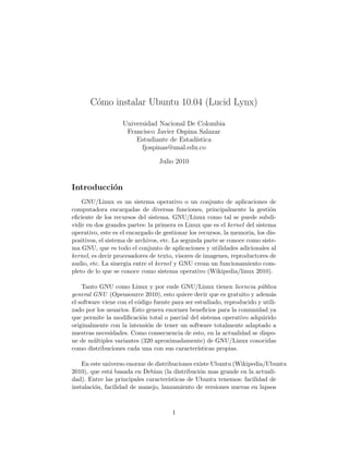 C´mo instalar Ubuntu 10.04 (Lucid Lynx)
        o

                   Universidad Nacional De Colombia
                    Francisco Javier Ospina Salazar
                       Estudiante de Estad´ıstica
                         fjospinas@unal.edu.co

                                 Julio 2010


Introducci´n
          o
    GNU/Linux es un sistema operativo o un conjunto de aplicaciones de
computadora encargadas de diversas funciones, principalmente la gesti´n     o
eﬁciente de los recursos del sistema. GNU/Linux como tal se puede subdi-
vidir en dos grandes partes: la primera es Linux que es el kernel del sistema
operativo, este es el encargado de gestionar los recursos, la memoria, los dis-
positivos, el sistema de archivos, etc. La segunda parte se conoce como siste-
ma GNU, que es todo el conjunto de aplicaciones y utilidades adicionales al
kernel, es decir procesadores de texto, visores de imagenes, reproductores de
audio, etc. La sinergia entre el kernel y GNU crean un funcionamiento com-
pleto de lo que se conoce como sistema operativo (Wikipedia/linux 2010).

    Tanto GNU como Linux y por ende GNU/Linux tienen licencia p´blica   u
general GNU (Opensource 2010), esto quiere decir que es gratuito y adem´s   a
el software viene con el c´digo fuente para ser estudiado, reproducido y utili-
                          o
zado por los usuarios. Esto genera enormes beneﬁcios para la comunidad ya
que permite la modiﬁcaci´n total o parcial del sistema operativo adquirido
                            o
originalmente con la intensi´n de tener un software totalmente adaptado a
                              o
nuestras necesidades. Como consecuencia de esto, en la actualidad se dispo-
ne de m´ltiples variantes (320 aproximadamente) de GNU/Linux conocidas
        u
como distribuciones cada una con sus caracter´   ısticas propias.

    En este universo enorme de distribuciones existe Ubuntu (Wikipedia/Ubuntu
2010), que est´ basada en Debian (la distribuci´n mas grande en la actuali-
               a                                 o
dad). Entre las principales caracter´ısticas de Ubuntu tenemos: facilidad de
instalaci´n, facilidad de manejo, lanzamiento de versiones nuevas en lapsos
         o



                                      1
 