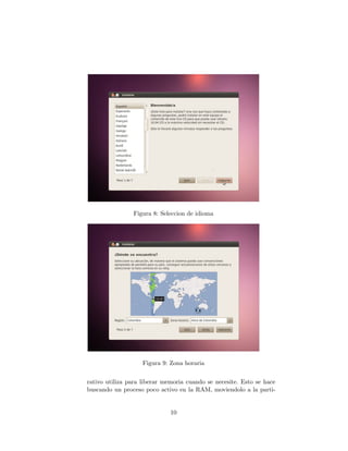 Figura 8: Seleccion de idioma




                    Figura 9: Zona horaria


rativo utiliza para liberar memoria cuando se necesite. Esto se hace
buscando un proceso poco activo en la RAM, moviendolo a la parti-


                              10
 