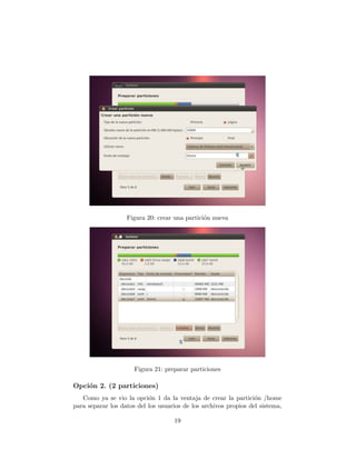 Figura 20: crear una partici´n nueva
                                               o




                      Figura 21: preparar particiones

Opci´n 2. (2 particiones)
    o
   Como ya se vio la opci´n 1 da la ventaja de crear la partici´n /home
                           o                                      o
para separar los datos del los usuarios de los archivos propios del sistema,

                                    19
 