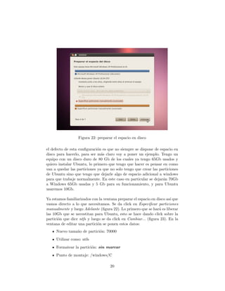 Figura 22: preparar el espacio en disco

el defecto de esta conﬁguraci´n es que no siempre se dispone de espacio en
                             o
disco para hacerlo, para ser m´s claro voy a poner un ejemplo. Tengo un
                               a
equipo con un disco duro de 80 Gb de los cuales ya tengo 65Gb usados y
quiero instalar Ubuntu, lo primero que tengo que hacer es pensar en como
van a quedar las particiones ya que no solo tengo que crear las particiones
de Ubuntu sino que tengo que dejarle algo de espacio adicional a windows
para que trabaje normalmente. En este caso en particular se dejar´n 70Gb
                                                                  a
a Windows 65Gb usadas y 5 Gb para su funcionamiento, y para Ubuntu
usaremos 10Gb.

Ya estamos familiarizados con la ventana preparar el espacio en disco as´ que
                                                                        ı
vamos directo a lo que necesitamos. Se da click en Especiﬁcar particiones
manualmente y luego Adelante (ﬁgura 22). Lo primero que se har´ es liberar
                                                                 a
las 10Gb que se necestitan para Ubuntu, esto se hace dando click sobre la
partici´n que dice ntfs y luego se da click en Cambiar... (ﬁgura 23). En la
       o
ventana de editar una partici´n se ponen estos datos:
                              o
     Nuevo tama˜o de partici´n: 70000
               n            o
     Utilizar como: ntfs
     Formatear la partici´n: sin marcar
                         o
     Punto de montaje: /windows/C

                                     20
 