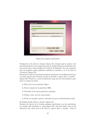 Figura 23: preparar particiones


Finalmente se da click en Aceptar (ﬁgura 24). Al igual que la opci´n 1 del
                                                                      o
particionamiento es muy importante que la casilla formatear la partici´n este
                                                                        o
sin marcar para evitar perdida de los datos de Windows. En este momento
sale un peque˜o cuadro pidiendo conﬁrmar la decisi´n y se le da click en
              n                                        o
Continuar (ﬁgura 25).
Estamos de vuelta en la ventana preparar particiones con la diferencia de que
ya existe espacio para Ubuntu, as´ que se da click a espacio libre y Anadir...
                                 ı
(ﬁgura 26). Primero se crear´ la partici´n swap (area de intercambio), para
                            a           o
hacer se ponen los datos:

     Tipo de la nueva patici´n: l´gica.
                            o o

     Nuevo tama´o de la partici´n: 2000.
               n               o

     Ubicaci´n de la nueva partici´n: principio.
            o                     o

     Utilizar como: ´rea de intercambio.
                    a

     Punto de montaje: aparece atenuado asi que no seleccionamos nada.

Se ﬁnaliza dando click en Aceptar (ﬁgura 27).
Estamos de nuevo en la ventana preparar particiones con dos particiones
ya creadas ntfs (windows) y swap (ﬁgura 28), solo hace falta crear la del
directorio ra´ Para esto se da click en espacio libre y Anadir.... Para el
             ız.

                                     21
 