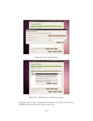 Figura 24: editar una partici´n
                                                  o




             Figura 25: conﬁrmaci´n de redimensionamiento
                                 o


directorio ra´ se deja el espacio libre restante en el disco, en este caso
             ız
13898Mb. Para el resto de los datos se pone esto:


                                   22
 