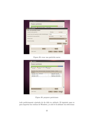 Figura 29: crear una partici´n nueva
                                               o




                      Figura 30: preparar particiones


todo perfectamente ajustado de da click en adelante. El siguiente paso es
para importar las cuentas de Windows, yo solo le di adelante sin seleccionar


                                    25
 