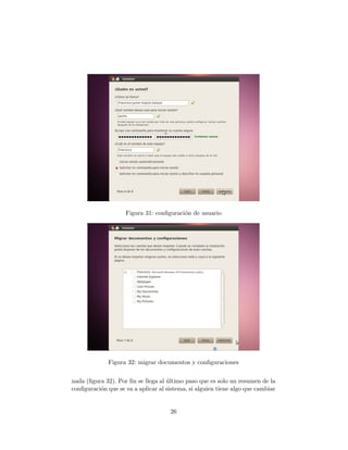 Figura 31: conﬁguraci´n de usuario
                                         o




              Figura 32: migrar documentos y conﬁguraciones


nada (ﬁgura 32). Por ﬁn se llega al ultimo paso que es solo un resumen de la
                                    ´
conﬁguraci´n que se va a aplicar al sistema, si alguien tiene algo que cambiar
          o


                                     26
 