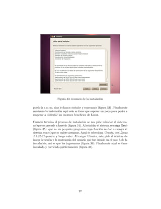 Figura 33: resumen de la instalaci´n
                                                      o


puede ir a atras, sino le damos instalar y esperamos (ﬁgura 33) . Finalmente
comienza la instalaci´n aqui solo se tiene que esperar un poco para poder a
                      o
empezar a disfrutar los enormes beneﬁcios de Linux.

Cuando termina el proceso de instalaci´n se nos pide reiniciar el sistema,
                                         o
as´ que se procede a hacerlo (ﬁgura 34). Al reiniciar el sistema se carga Grub
   ı
(ﬁgura 35), que es un peque˜o programa cuya funci´n es dar a escojer el
                               n                         o
sistema con el que se quiere arrancar. Aqu´ se selecciona Ubuntu, con Linux
                                            ı
2.6.32-21-generic y luego enter. Al cargar Ubuntu, este pide el nombre de
inicio de sesi´n y la contrase˜a del usuario que fue creado en el paso 5 de la
              o               n
instalaci´n, asi se que los ingresamos (ﬁgura 36). Finalmente aqu´ se tiene
         o                                                            ı
instalado y corriendo perfectamente (ﬁgura 37).




                                     27
 
