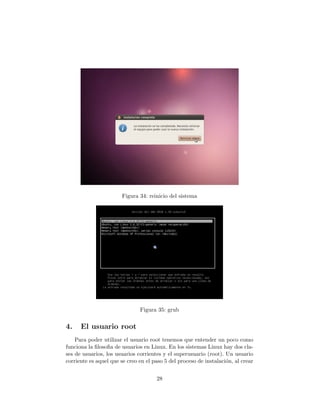 Figura 34: reinicio del sistema




                               Figura 35: grub


4.    El usuario root
    Para poder utilizar el usuario root tenemos que entender un poco como
funciona la ﬁlosoﬁa de usuarios en Linux. En los sistemas Linux hay dos cla-
ses de usuarios, los usuarios corrientes y el superusuario (root). Un usuario
corriente es aquel que se creo en el paso 5 del proceso de instalaci´n, al crear
                                                                    o


                                      28
 