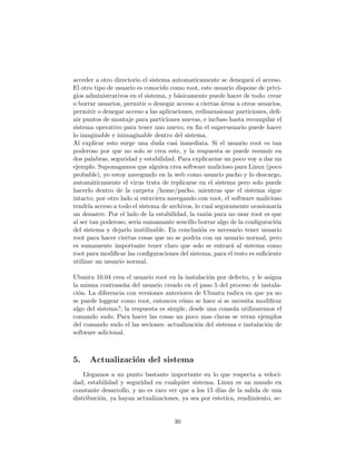 acceder a otro directorio el sistema automaticamente se denegar´ el acceso.
                                                                  a
El otro tipo de usuario es conocido como root, este usuario dispone de privi-
gios administrativos en el sistema, y b´sicamente puede hacer de todo: crear
                                       a
o borrar usuarios, permitir o denegar acceso a ciertas ´reas a otros usuarios,
                                                       a
permitir o denegar acceso a las aplicaciones, redimensionar particiones, deﬁ-
nir puntos de montaje para particiones nuevas, e incluso hasta recompilar el
sistema operativo para tener uno nuevo, en ﬁn el superusuario puede hacer
lo imaginable e inimaginable dentro del sistema.
Al explicar esto surge una duda casi inmediata. Si el usuario root es tan
poderoso por que no solo se crea este, y la respuesta se puede resumir en
dos palabras, seguridad y estabilidad. Para explicarme un poco voy a dar un
ejemplo. Suponagamos que alguien crea software malicioso para Linux (poco
probable), yo estoy navegando en la web como usuario pacho y lo descargo,
autom´ticamente el virus trata de replicarse en el sistema pero solo puede
        a
hacerlo dentro de la carpeta /home/pacho, mientras que el sistema sigue
intacto; por otro lado si estuviera navegando con root, el software malicioso
tendr´ acceso a todo el sistema de archivos, lo cual seguramente ocasionar´
      ıa                                                                    ıa
un desastre. Por el lado de la estabilidad, la raz´n para no usar root es que
                                                  o
al ser tan poderoso, ser´ sumamante sencillo borrar algo de la conﬁguraci´n
                        ıa                                                 o
del sistema y dejarlo inutilizable. En conclusi´n es necesario tener usuario
                                                o
root para hacer ciertas cosas que no se podria con un usuario normal, pero
es sumamente importante tener claro que solo se entrar´ al sistema como
                                                           a
root para modiﬁcar las conﬁguraciones del sistema, para el resto es suﬁciente
utilizar un usuario normal.

Ubuntu 10.04 crea el usuario root en la instalaci´n por defecto, y le asigna
                                                 o
la misma contrase˜a del usuario creado en el paso 5 del proceso de instala-
                   n
ci´n. La diferencia con versiones anteriores de Ubuntu radica en que ya no
  o
se puede loggear como root, entonces c´mo se hace si se necesita modiﬁcar
                                        o
algo del sistema?; la respuesta es simple, desde una consola utilizaremos el
comando sudo. Para hacer las cosas un poco mas claras se veran ejemplos
del comando sudo el las seciones: actualizaci´n del sistema e instalaci´n de
                                              o                        o
software adicional.



5.    Actualizaci´n del sistema
                 o
    Llegamos a un punto bastante importante en lo que respecta a veloci-
dad, estabilidad y seguridad en cualquier sistema. Linux es un mundo en
constante desarrollo, y no es raro ver que a los 15 d´ de la salida de una
                                                     ıas
distribuci´n, ya hayan actualizaciones, ya sea por estetica, rendimiento, se-
          o


                                     30
 