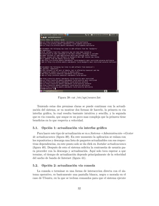 Figura 38: cat /etc/apt/source.list


    Teniendo estas dos premisas claras se puede continuar con la actuali-
zaci´n del sistema, se va mostrar dos formas de hacerlo, la primera es via
    o
interfaz gr´ﬁca, la cual resulta bastante intuitiva y sencilla, y la segunda
           a
que es via consola, que auque es un poco mas compleja que la primera tiene
beneﬁcios en lo que respecta a velocidad.

5.1.   Opci´n 1: actualizaci´n via interfaz gr´ﬁca
           o                o                 a
    Para hacer este tipo de actualizaci´n se va a Sistema→Administraci´n→Gestor
                                       o                                 o
de actualizaciones (ﬁgura 39). En este momento la aplicacion se enlaza con
los repositorios y descarga una lista de paquetes actualizables con sus respec-
tivas dependencias, en este punto solo se da click en Instalar actualizaciones
(ﬁgura 40). Despu´s de esto el sistema solicita la contrase˜a de usuatio pa-
                    e                                       n
ra proceder con la descarga y actualizaci´n. Aqu´ solo toca esperar a que
                                            o         ı
termine, el tiempo de actualizaci´n depende principalmente de la velocidad
                                   o
del ancho de banda de Internet (ﬁgura 41).

5.2.   Opci´n 2: actualizaci´n via consola
           o                o
   La consola o terminar es una forma de interacccion directa con el sis-
tema operativo, es basicamente una pantalla blanca, negra o morada en el
caso de Ubuntu, en la que se teclean comandos para que el sistema ejecute


                                    32
 