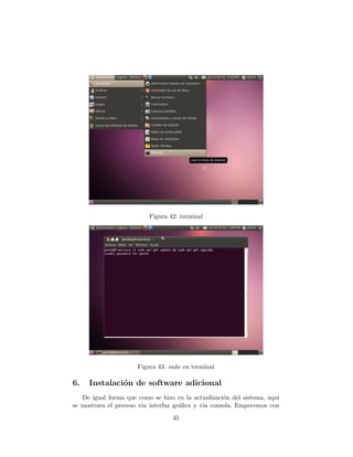 Figura 42: terminal




                      Figura 43: sudo en terminal

6.   Instalaci´n de software adicional
              o
   De igual forma que como se hizo en la actualizaci´n del sistema, aqui
                                                     o
se mostrara el proceso via interfaz gr´ﬁca y via consola. Empecemos con
                                      a
                                  35
 