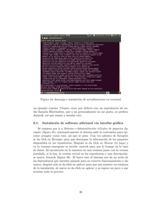 Figura 44: descarga e instalaci´n de actualizaciones en terminal
                                      o


un ejemplo conciso. Ubuntu viene por defecto con un reproductor de au-
dio llamado Rhythmbox, que a mi personalmente no me gusta, yo preﬁero
Amarok, as´ que vamos a instalar este.
           ı

6.1.    Instalaci´n de software adicional via interfaz gr´ﬁca
                 o                                       a
    Se empieza por ir a Sistema→Administraci´n→Gestor de paquetes Sy-
                                                  o
naptic (ﬁgura 45), automaticamente el sistema pide la contrase˜a para eje-
                                                                  n
cutar synaptic como root, as´ que se pone. Una vez adentro de Synaptic
                                ı
se da click en Recargar para que descargue la informaci´n de los paquetes
                                                            o
disponibles en los repositorios. Despu´s se da click en Buscar (la lupa) y
                                        e
en la ventana emergente se escribe amarok para que lo busque en la base
de datos. Al encontrarlo no lo muestra en una ventana junto con la version
instalada, si la hay, la versi´n actual en los repositorios y una descripci´n.
                              o                                            o
se marca Amarok (ﬁgura 46). Al hacer esto el sistema nos da un aviso de
las dependencia que necesita amarok para su correcto funcionamiento y las
marca, despu´s solo se da click en aplicar para que nos muestre un resumen
              e
de la instalaci´n, de nuevo se da click en aplicar y se espera un poco a que
               o
termine todo el proceso.




                                     36
 