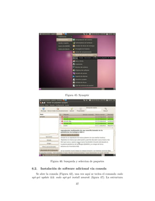 Figura 45: Synaptic




               Figura 46: busqueda y seleccion de paquetes

6.2.   Instalaci´n de software adicional via consola
                o
    Se abre la consola (Figura 42), una vez aqu´ se teclea el comando sudo
                                               ı
apt-get update && sudo apt-get install amarok (ﬁgura 47). La estructura

                                   37
 