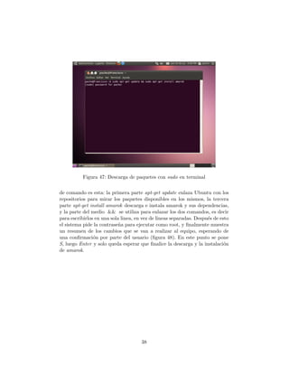 Figura 47: Descarga de paquetes con sudo en terminal


de comando es esta: la primera parte apt-get update enlaza Ubuntu con los
repositorios para mirar los paquetes disponibles en los mismos, la tercera
parte apt-get install amarok descarga e instala amarok y sus dependencias,
y la parte del medio && se utiliza para enlazar los dos comandos, es decir
para escribirlos en una sola linea, en vez de lineas separadas. Despu´s de esto
                                                                     e
el sistema pide la contrase˜a para ejecutar como root, y ﬁnalmente muestra
                            n
un resumen de los cambios que se van a realizar al equipo, esperando de
una conﬁrmaci´n por parte del usuario (ﬁgura 48). En este punto se pone
                o
S, luego Enter y solo queda esperar que ﬁnalice la descarga y la instalaci´n o
de amarok.




                                      38
 