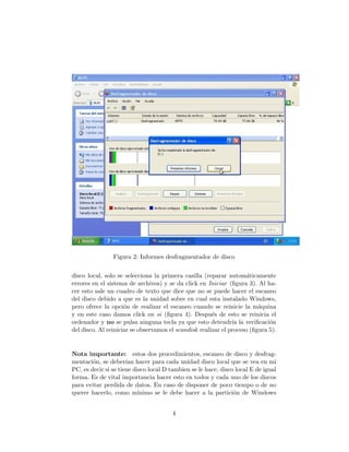 Figura 2: Informes desfragmentador de disco


disco local, solo se selecciona la primera casilla (reparar autom´ticamente
                                                                     a
errores en el sistema de archivos) y se da click en Iniciar (ﬁgura 3). Al ha-
cer esto sale un cuadro de texto que dice que no se puede hacer el escaneo
del disco debido a que es la unidad sobre en cual esta instalado Windows,
pero ofrece la opci´n de realizar el escaneo cuando se reinicie la m´quina
                     o                                                   a
y en este caso damos click en si (ﬁgura 4). Despu´s de esto se reinicia el
                                                       e
ordenador y no se pulsa ninguna tecla ya que esto detendr´ la veriﬁcaci´n
                                                               ıa            o
del disco. Al reiniciar se observamos el scandisk realizar el proceso (ﬁgura 5).


Nota importante: estos dos procedimientos, escaneo de disco y desfrag-
mentaci´n, se deber´ hacer para cada unidad disco local que se vea en mi
        o             ıan
PC, es decir si se tiene disco local D tambien se le hace, disco local E de igual
forma. Es de vital importancia hacer esto en todos y cada uno de los discos
para evitar perdida de datos. En caso de disponer de poco tiempo o de no
querer hacerlo, como m´    ınimo se le debe hacer a la partici´n de Windows
                                                                o


                                       4
 