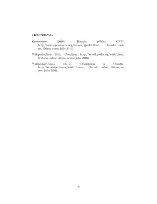 Referencias
Opensource         (2010),         ‘Licencia      p´blica
                                                   u             GNU’,
    http://www.opensource.org/licenses/gpl-3.0.html.     (Estado: onli-
    ne, ultimo acceso julio 2010).
        ´

Wikipedia/linux (2010), ‘Gnu/linux’, http://es.wikipedia.org/wiki/Linux.
    (Estado: online, ultimo acceso julio 2010).
                     ´

Wikipedia/Ubuntu         (2010),    ‘Descripci´n
                                              o      de       Ubuntu’,
    http://es.wikipedia.org/wiki/Ubuntu.   (Estado: online, ultimo ac-
                                                            ´
    ceso julio 2010).




                                  40
 