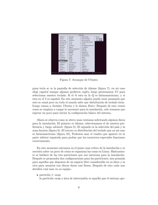 Figura 7: Arranque de Ubuntu


guna tecla se ve la pantalla de selecci´n de idioma (ﬁgura 7), en mi caso
                                       o
eleg´ espa˜ol aunque algunos preﬁeren ingl´s, luego presionamos F3 para
    ı     n                                 e
seleccionar nuestro teclado. Si el @ esta en la Q es latinoamericano, y si
esta en el 2 es espa˜ol. En este momento alguien puede estar pensando que
                    n
esto es vanal pero no todo el mundo sabe que distribuci´n de teclado tiene.
                                                         o
Luego vamos a Instalar Ubuntu y le damos Enter. Despu´s de esto vemos
                                                           e
como se empieza a cargar lo necesario para la instalaci´n, solo tenemos que
                                                       o
esperar un poco para iniciar la conﬁguraci´n b´sica del sistema.
                                          o a

    Ahora se observa como se abren unas ventanas solicitando algunos datos
para la instalaci´n. El primero es idioma, seleccionamos el de nuestra pre-
                 o
ferencia y luego adelante (ﬁgura 8). El segundo es la selecci´n del pa´ y la
                                                              o        ıs
zona horaria (ﬁgura 9). El tercero es distribuci´n del teclado que en mi caso
                                                o
es latinoamericano (ﬁgura 10). Podemos usar el cuadro que aparece en la
parte inferior izquierda para probar que los caracteres especiales funcionen
correctamente.

    En este momento entramos en el punto mas cr´  ıtico de la instalaci´n y se
                                                                       o
necesita saber un poco de c´mo se organizan las cosas en Linux. B´sicamen-
                           o                                        a
te se hablar´ de las tres particiones que nos interesan para la instalaci´n.
            a                                                              o
Despu´s se propondra dos conﬁguraciones para las particiones, una pensada
      e
para aquellos que disponen de un espacio libre considerable en su disco y la
otra para usuarios con discos duros casi llenos. Despu´s de esto cada uno
                                                        e
decidir´ cual usar en su equipo.
       a

     partici´n 1: swap
            o
     la partici´n swap o ´rea de intercambio es aquella que el sistema ope-
               o         a


                                      9
 