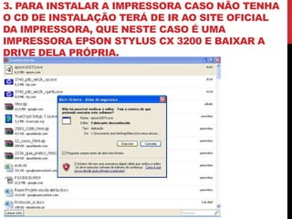 3. PARA INSTALAR A IMPRESSORA CASO NÃO TENHA
O CD DE INSTALAÇÃO TERÁ DE IR AO SITE OFICIAL
DA IMPRESSORA, QUE NESTE CASO É UMA
IMPRESSORA EPSON STYLUS CX 3200 E BAIXAR A
DRIVE DELA PRÓPRIA.
 