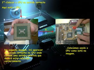1º-Colocar o CPU no sentido correcto

Aqui está o CPU.




                                       E…




                                            …Colocamos assim o
  Na segunda imagem, irá aparecer           CPU como está na
  um circulo vermelho no CPU onde           imagem.
  contém uma setinha amarela que
  deverá estar colocado
  correctamente.
 