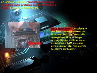 3º-Instalar o Cooler (Ventoinha, mas o nome
verdadeiro numa profissão de um informático é
Cooler) e ligá-lo à Motherboard.




                                        Nota importante: Desculpem o
                                        problema, esquecemo-nos de
                                        tirar uma foto ao Cooler não
                                        conseguimos tirar a tempo
                                        mas aquilo que estão a ver é
                                        ás Memórias RAM mas aqui
                                        está o Cooler até tem escrito
                                        no centro do Cooler.
 