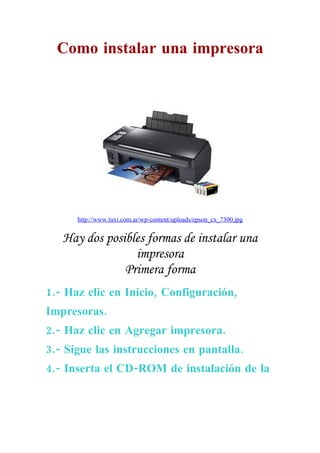 Como instalar una impresora




      http://www.tuxi.com.ar/wp-content/uploads/epson_cx_7300.jpg


   Hay dos posibles formas de instalar una
                 impresora
               Primera forma
1.- Haz clic en Inicio, Configuración,
Impresoras.
2.- Haz clic en Agregar impresora.
3.- Sigue las instrucciones en pantalla.
4.- Inserta el CD-ROM de instalación de la
 