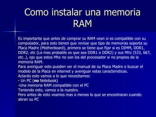 Como instalar una memoria RAM Es importante que antes de comprar su RAM vean si es compatible con su computador, para esto tienen que revisar que tipo de memorias soporta su Placa Madre (Motherboard), primero se tiene que fijar si es DIMM, DDR1, DDR2, etc (Lo mas probable es que sea DDR1 o DDR2) y sus Mhz (533, 667, etc..), ojo que estos Mhz no son los del procesador si no propios de la memoria RAM. Para averiguar esto pueden ver el manual de su Placa Madre o buscar el modelo de la Placa en internet y averiguar estas caracteristicas. Aclardo esto vamos a lo que necesitamos: - Un PC ( no  Notebook) -Una memoria RAM compatible con el PC Teniendo esto, vamos a la nuestro. Pero antes de esto veamos mas o menos lo que se encontraran cuando abran su PC 
