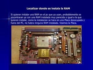 Localizar donde se instala la RAM Si quieren instalar una RAM en el pc que ya usan, probablemente se encontraran ya con una RAM instalada muy parecida o igual a la que quieren instalar, como la instalacion se hara en una Placa desocupada y fuera del PC, no habra ninguna RAM instalada. Veamos la Placa. 