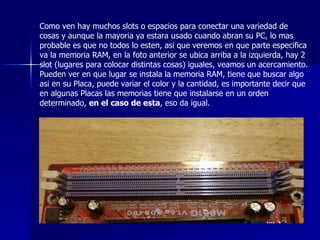 Como ven hay muchos slots o espacios para conectar una variedad de cosas y aunque la mayoria ya estara usado cuando abran su PC, lo mas probable es que no todos lo esten, asi que veremos en que parte especifica va la memoria RAM, en la foto anterior se ubica arriba a la izquierda, hay 2 slot (lugares para colocar distintas cosas) iguales, veamos un acercamiento. Pueden ver en que lugar se instala la memoria RAM, tiene que buscar algo asi en su Placa, puede variar el color y la cantidad, es importante decir que en algunas Placas las memorias tiene que instalarse en un orden determinado,  en el caso de esta , eso da igual.  