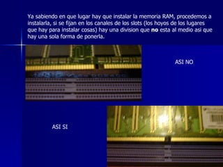 Ya sabiendo en que lugar hay que instalar la memoria RAM, procedemos a instalarla, si se fijan en los canales de los slots (los hoyos de los lugares que hay para instalar cosas) hay una division que  no  esta al medio asi que hay una sola forma de ponerla.  ASI NO ASI SI 