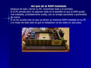Asi que da la RAM instalada. Despues de esto, cierran su PC, reconectan todo y lo prenden. Si el PC prende pero no aparece nada en la pantalla es que la RAM quedo mal instalada, probablemente suelta, eso se arregla sacandola y poniendola de nuevo. Si no les sucede esto es que ya tienen su memoria RAM instalada en su PC y lo mejor de todo esto es que la instalacion no les costo un solo peso. 
