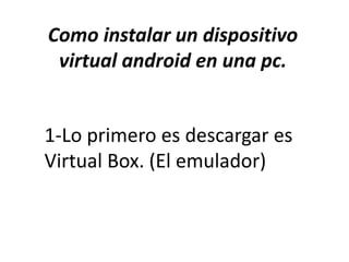 Como instalar un dispositivo 
virtual android en una pc. 
1-Lo primero es descargar es 
Virtual Box. (El emulador) 
 