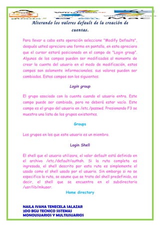 Alterando los valores default de la creación de 
cuentas.
Para llevar a cabo esta operación seleccione "Modify Defaults",
después usted apreciara una forma en pantalla, en esta apreciara
que el cursor estará posicionado en el campo de "Login group".
Algunos de los campos pueden ser modificados al momento de
crear la cuenta del usuario en el modo de modificación, estos
campos son solamente informacionales; sus valores pueden ser
cambiados. Estos campos son los siguientes:
Login group
El grupo asociado con la cuenta cuando el usuario entra. Este
campo puede ser cambiado, pero no deberá estar vacío. Este
campo es el grupo del usuario en /etc./passwd. Presionando F3 se
muestra una lista de los grupos existentes.
Groups
Los grupos en los que este usuario es un miembro.
Login Shell
El shell que el usuario utilizara, el valor default está definido en
el archivo /etc./default/authsh. Si la ruta completa es
ingresada, el shell descrito por esta ruta es simplemente el
usado como el shell usado por el usuario. Sin embargo si no se
especifica la ruta, se asume que se trata del shell predefinido, es
decir, el shell que se encuentra en el subdirectorio
/usr/lib/mkuser.
Home directory
NAILA IVANA TENECELA SALAZAR
2DO BGU TECNICO SISTEMAS
MONOUSUARIOS Y MULTIUSUARIOS
 