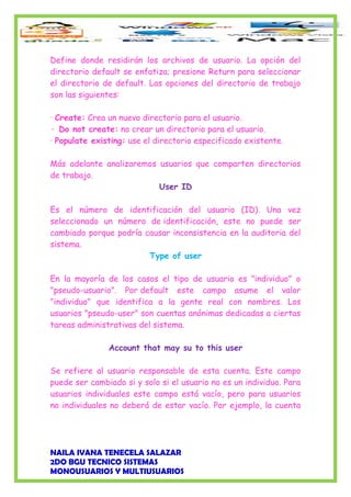 Define donde residirán los archivos de usuario. La opción del
directorio default se enfatiza; presione Return para seleccionar
el directorio de default. Las opciones del directorio de trabajo
son las siguientes:
· Create: Crea un nuevo directorio para el usuario.
· Do not create: no crear un directorio para el usuario.
· Populate existing: use el directorio especificado existente.
Más adelante analizaremos usuarios que comparten directorios
de trabajo.
User ID
Es el número de identificación del usuario (ID). Una vez
seleccionado un número de identificación, este no puede ser
cambiado porque podría causar inconsistencia en la auditoria del
sistema.
Type of user
En la mayoría de los casos el tipo de usuario es "individuo" o
"pseudo-usuario". Por default este campo asume el valor
"individuo" que identifica a la gente real con nombres. Los
usuarios "pseudo-user" son cuentas anónimas dedicadas a ciertas
tareas administrativas del sistema.
Account that may su to this user
Se refiere al usuario responsable de esta cuenta. Este campo
puede ser cambiado si y solo si el usuario no es un individuo. Para
usuarios individuales este campo está vacío, pero para usuarios
no individuales no deberá de estar vacío. Por ejemplo, la cuenta
NAILA IVANA TENECELA SALAZAR
2DO BGU TECNICO SISTEMAS
MONOUSUARIOS Y MULTIUSUARIOS
 