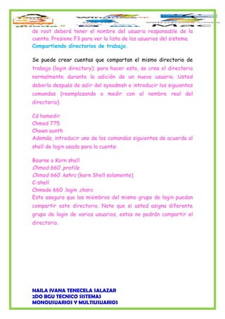 de root deberá tener el nombre del usuario responsable de la
cuenta. Presione F3 para ver la lista de los usuarios del sistema.
Compartiendo directorios de trabajo.
Se puede crear cuentas que compartan el mismo directorio de
trabajo (login directory); para hacer esto, se crea el directorio
normalmente durante la adición de un nuevo usuario. Usted
debería después de salir del sysadmsh e introducir los siguientes
comandos (reemplazando o medir con el nombre real del
directorio).
Cd homedir
Chmod 775
Chown aunth
Además, introducir uno de los comandos siguientes de acuerdo al
shell de login usado para la cuenta:
Bourne o Korn shell
Chmod 660 .profile
Chmod 660 .kshrc (korn Shell solamente)
C-shell
Chmode 660 .login .chsrc
Esto asegura que los miembros del mismo grupo de login puedan
compartir este directorio. Note que si usted asigna diferente
grupo de login de varios usuarios, estos no podrán compartir el
directorio.
NAILA IVANA TENECELA SALAZAR
2DO BGU TECNICO SISTEMAS
MONOUSUARIOS Y MULTIUSUARIOS
 