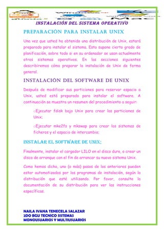 INSTALACIÓN DEL SISTEMA OPERATIVO
PreParación Para instalar unix
Una vez que usted ha obtenido una distribución de Unix, estará
preparado para instalar el sistema. Esto supone cierto grado de
planificación, sobre todo si en su ordenador se usan actualmente
otros sistemas operativos. En las secciones siguientes
describiremos cómo preparar la instalación de Unix de forma
general.
instalación del software de unix
Después de modificar sus particiones para reservar espacio a
Unix, usted está preparado para instalar el software. A
continuación se muestra un resumen del procedimiento a seguir:
oEjecutar fdisk bajo Unix para crear las particiones de
Unix;
oEjecutar mke2fs y mkswap para crear los sistemas de
ficheros y el espacio de intercambio;
INSTALAR EL SOfTwARE DE UNIX;
Finalmente, instalar el cargador LILO en el disco duro, o crear un
disco de arranque con el fin de arrancar su nuevo sistema Unix.
Como hemos dicho, uno (o más) pasos de los anteriores pueden
estar automatizados por los programas de instalación, según la
distribución que esté utilizando. Por favor, consulte la
documentación de su distribución para ver las instrucciones
específicas.
NAILA IVANA TENECELA SALAZAR
2DO BGU TECNICO SISTEMAS
MONOUSUARIOS Y MULTIUSUARIOS
 