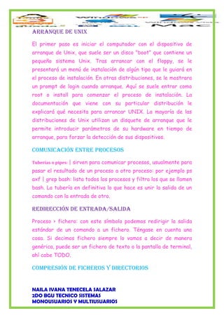 ARRANqUE DE UNIX
El primer paso es iniciar el computador con el dispositivo de
arranque de Unix, que suele ser un disco "boot" que contiene un
pequeño sistema Unix. Tras arrancar con el floppy, se le
presentará un menú de instalación de algún tipo que le guiará en
el proceso de instalación. En otras distribuciones, se le mostrara
un prompt de login cuando arranque. Aquí se suele entrar como
root o install para comenzar el proceso de instalación. La
documentación que viene con su particular distribución le
explicará qué necesita para arrancar UNIX. La mayoría de las
distribuciones de Unix utilizan un disquete de arranque que le
permite introducir parámetros de su hardware en tiempo de
arranque, para forzar la detección de sus dispositivos.
COMUNICACIÓN ENTRE PROCESOS
Tuberías o pipes: | sirven para comunicar procesos, usualmente para
pasar el resultado de un proceso a otro proceso: por ejemplo ps
axf | grep bash: lista todos los procesos y filtra los que se llamen
bash. La tubería en definitiva lo que hace es unir la salida de un
comando con la entrada de otro.
REDIRECCIÓN DE ENTRADA/SALIDA
Proceso > fichero: con este símbolo podemos redirigir la salida
estándar de un comando a un fichero. Téngase en cuenta una
cosa. Si decimos fichero siempre lo vamos a decir de manera
genérica, puede ser un fichero de texto o la pantalla de terminal,
ahí cabe TODO.
COMPRESIÓN DE fIChEROS y DIRECTORIOS
NAILA IVANA TENECELA SALAZAR
2DO BGU TECNICO SISTEMAS
MONOUSUARIOS Y MULTIUSUARIOS
 