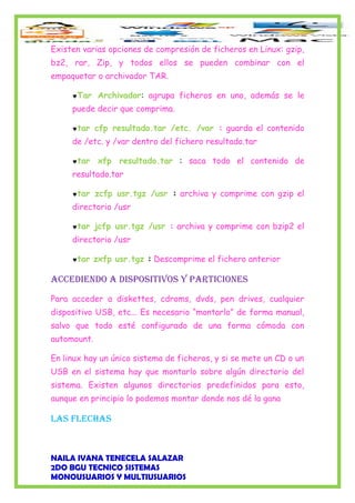 Existen varias opciones de compresión de ficheros en Linux: gzip,
bz2, rar, Zip, y todos ellos se pueden combinar con el
empaquetar o archivador TAR.
♥Tar Archivador: agrupa ficheros en uno, además se le
puede decir que comprima.
♥tar cfp resultado.tar /etc. /var : guarda el contenido
de /etc. y /var dentro del fichero resultado.tar
♥tar xfp resultado.tar : saca todo el contenido de
resultado.tar
♥tar zcfp usr.tgz /usr : archiva y comprime con gzip el
directorio /usr
♥tar jcfp usr.tgz /usr : archiva y comprime con bzip2 el
directorio /usr
♥tar zxfp usr.tgz : Descomprime el fichero anterior
ACCEDIENDO A DISPOSITIVOS y PARTICIONES
Para acceder a diskettes, cdroms, dvds, pen drives, cualquier
dispositivo USB, etc... Es necesario “montarlo” de forma manual,
salvo que todo esté configurado de una forma cómoda con
automount.
En linux hay un único sistema de ficheros, y si se mete un CD o un
USB en el sistema hay que montarlo sobre algún directorio del
sistema. Existen algunos directorios predefinidos para esto,
aunque en principio lo podemos montar donde nos dé la gana
LAS fLEChAS
NAILA IVANA TENECELA SALAZAR
2DO BGU TECNICO SISTEMAS
MONOUSUARIOS Y MULTIUSUARIOS
 