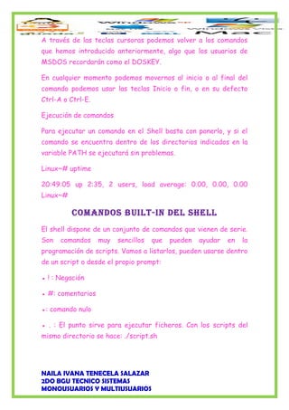 A través de las teclas cursoras podemos volver a los comandos
que hemos introducido anteriormente, algo que los usuarios de
MSDOS recordarán como el DOSKEY.
En cualquier momento podemos movernos al inicio o al final del
comando podemos usar las teclas Inicio o fin, o en su defecto
Ctrl-A o Ctrl-E.
Ejecución de comandos
Para ejecutar un comando en el Shell basta con ponerlo, y si el
comando se encuentra dentro de los directorios indicados en la
variable PATH se ejecutará sin problemas.
Linux~# uptime
20:49:05 up 2:35, 2 users, load average: 0.00, 0.00, 0.00
Linux~#
Comandos built-in del shell
El shell dispone de un conjunto de comandos que vienen de serie.
Son comandos muy sencillos que pueden ayudar en la
programación de scripts. Vamos a listarlos, pueden usarse dentro
de un script o desde el propio prompt:
● ! : Negación
● #: comentarios
●: comando nulo
● . : El punto sirve para ejecutar ficheros. Con los scripts del
mismo directorio se hace: ./script.sh
NAILA IVANA TENECELA SALAZAR
2DO BGU TECNICO SISTEMAS
MONOUSUARIOS Y MULTIUSUARIOS
 