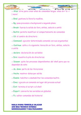 ● Alias: sirve para crear alias de comandos largos: alias dir='ls -l
| more'
● Bind: gestiona la librería readline.
● Bg: pasa procesos a background o segundo plano
● Break: fuerza la salida de fors, whiles, selects o untils
● Builtin: permite modificar el comportamiento de comandos
● Cd: el cambio de directorio
● Command: ejecutar determinado comando con sus argumentos
● Continue: salta a la siguiente iteración en fors, whiles, selects
o untils
● declare: declaración de variables
● Dirs: muestra la pila de directorios
● Disown: quita los procesos dependientes del shell para que no
dependan de este
● do, done: parte de las iteraciones
● Hecho: mostrar datos por salida
● Enable: habilitar o deshabilitar los comandos builtin.
● Exec: ejecuta un comando en lugar del proceso actual
● Exit: termina el script o el shell
● Export: convierte las variables en globales
● Fc: editar comandos del historial
NAILA IVANA TENECELA SALAZAR
2DO BGU TECNICO SISTEMAS
MONOUSUARIOS Y MULTIUSUARIOS
 