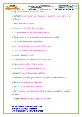 ● Fg: pasar comandos a primer plano
● Getopts: para tomar los argumentos opcionales del script, al
estilo de c
● Help: muestra la ayuda
● History: el historial de comandos
● If: para crear estructuras condicionales
● Jobs: muestra los procesos que tenemos en marcha
● Kill: envío de señales a procesos.
● Let: ejecución de operaciones aritméticas
● Local: declaración de variables locales
● Logout: salida del shell
● Printf: sacar datos formateados como en c
● Pwd: muestra el directorio actual
● Pushd: mete un directorio en la pila
● Read: lee desde la entrada estándar
● Readonly: previene que variables de shell sean sobrescritas
● Return: para terminar funciones
● Select: estructura de selección
● Set: muestra variables del shell, y puede establecer muchas
opciones
● Shopt: establece o quita opciones de shell
NAILA IVANA TENECELA SALAZAR
2DO BGU TECNICO SISTEMAS
MONOUSUARIOS Y MULTIUSUARIOS
 